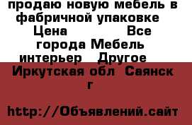 продаю новую мебель в фабричной упаковке › Цена ­ 12 750 - Все города Мебель, интерьер » Другое   . Иркутская обл.,Саянск г.